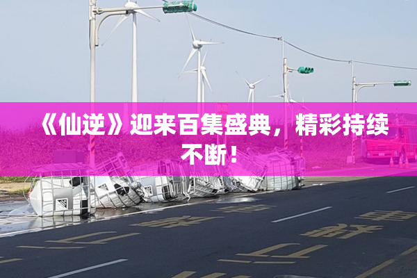 《仙逆》迎来百集盛典，精彩持续不断！
