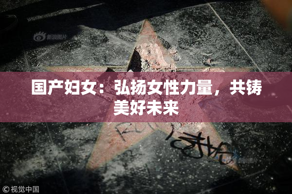 国产妇女：弘扬女性力量，共铸美好未来