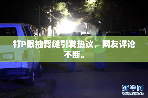 打P眼抽臀缝引发热议，网友评论不断。