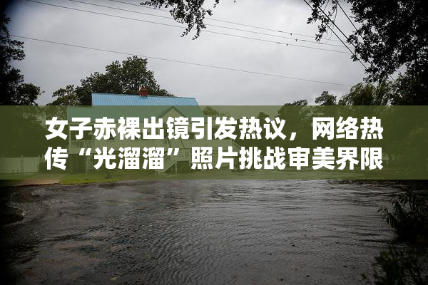 女子赤裸出镜引发热议，网络热传“光溜溜”照片挑战审美界限