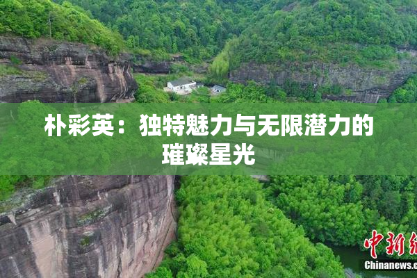 朴彩英：独特魅力与无限潜力的璀璨星光
