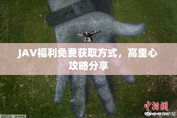 JAV福利免费获取方式，高重心攻略分享