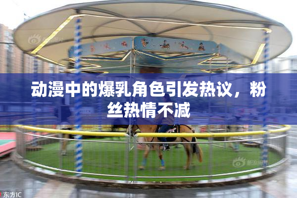 动漫中的爆乳角色引发热议，粉丝热情不减