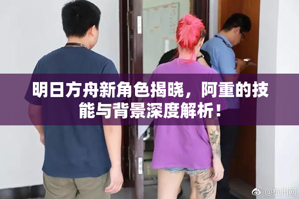 明日方舟新角色揭晓，阿重的技能与背景深度解析！
