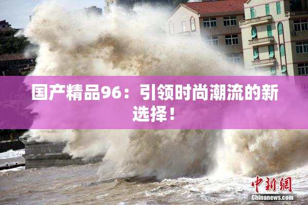 国产精品96：引领时尚潮流的新选择！