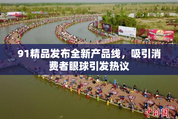 91精品发布全新产品线，吸引消费者眼球引发热议