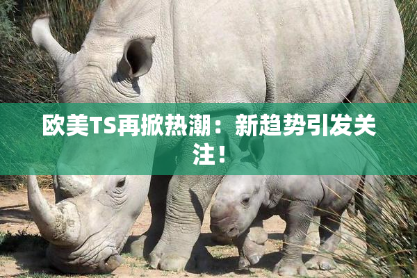 欧美TS再掀热潮：新趋势引发关注！