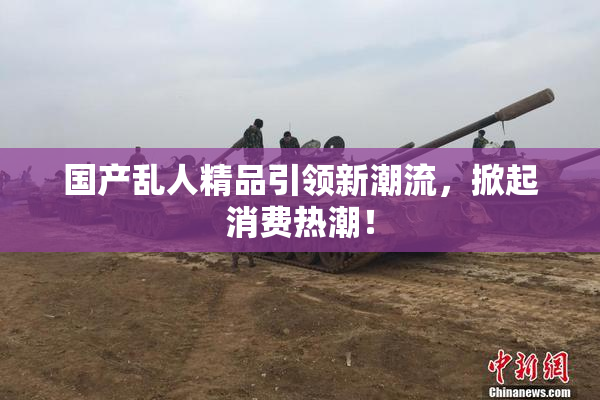 国产乱人精品引领新潮流，掀起消费热潮！