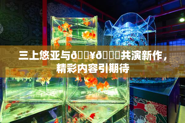三上悠亚与🔥💋共演新作，精彩内容引期待