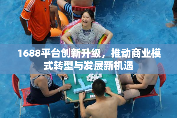 1688平台创新升级，推动商业模式转型与发展新机遇