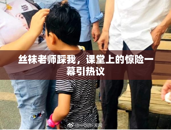丝袜老师踩我，课堂上的惊险一幕引热议