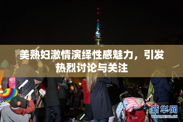 美熟妇激情演绎性感魅力，引发热烈讨论与关注