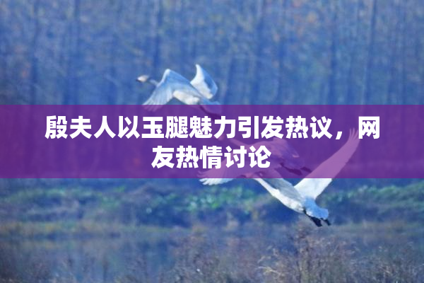 殷夫人以玉腿魅力引发热议，网友热情讨论