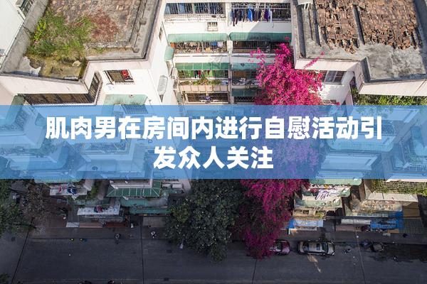 肌肉男在房间内进行自慰活动引发众人关注