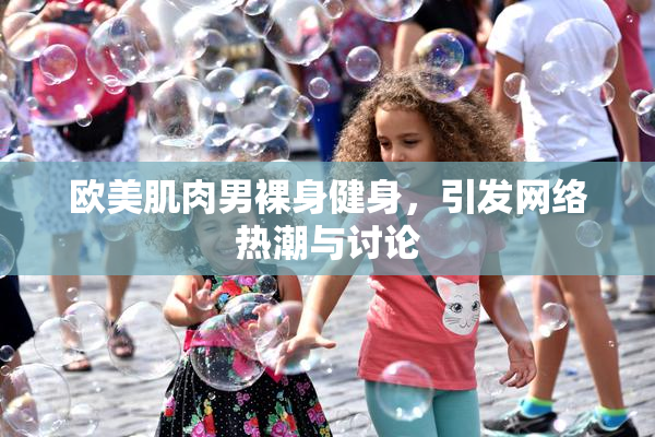欧美肌肉男裸身健身，引发网络热潮与讨论