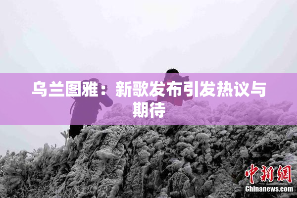 乌兰图雅：新歌发布引发热议与期待