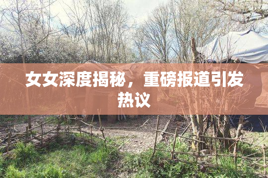 女女深度揭秘，重磅报道引发热议