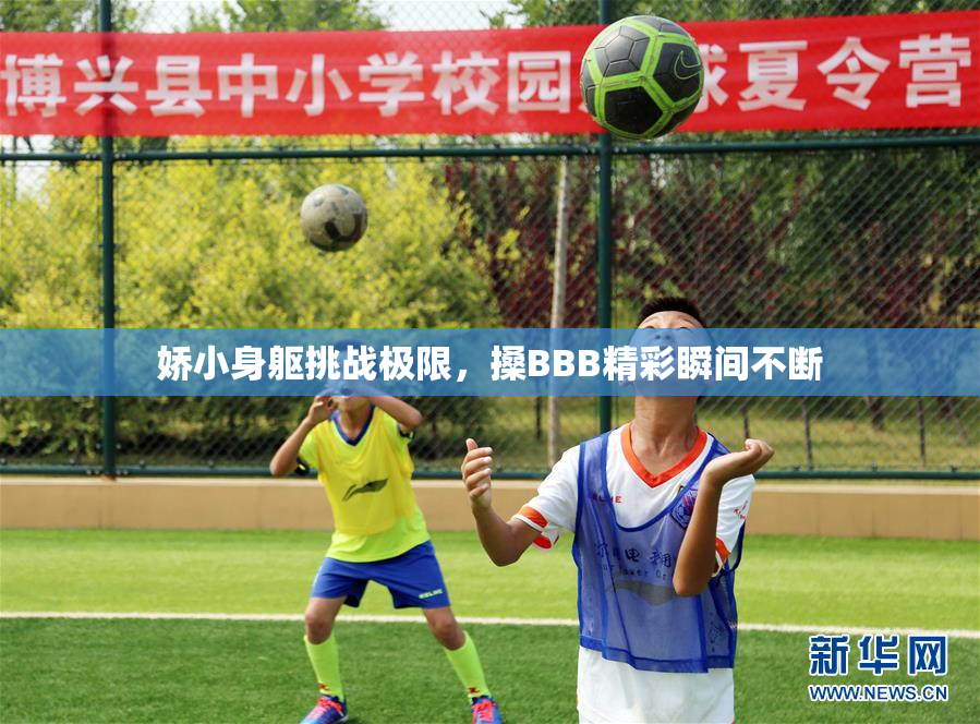 娇小身躯挑战极限，搡BBB精彩瞬间不断