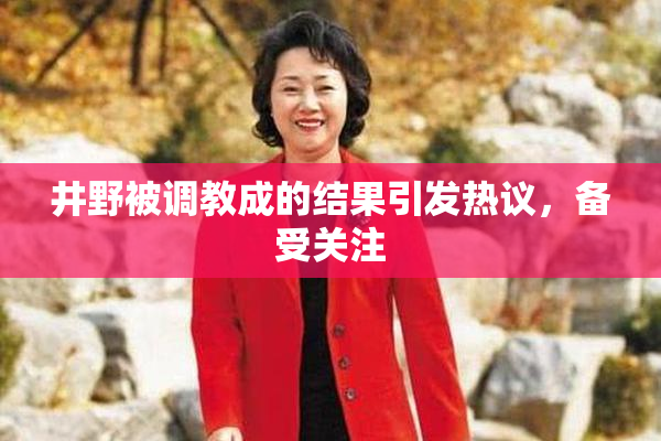 井野被调教成的结果引发热议，备受关注