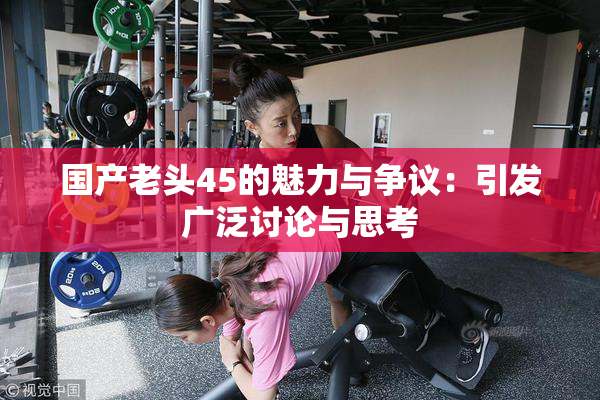 国产老头45的魅力与争议：引发广泛讨论与思考