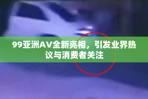 99亚洲AV全新亮相，引发业界热议与消费者关注