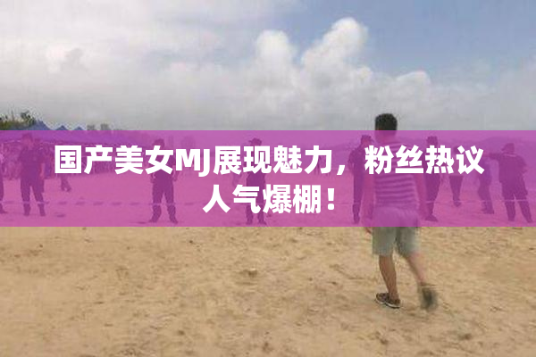 国产美女MJ展现魅力，粉丝热议人气爆棚！