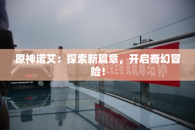 原神诺艾：探索新篇章，开启奇幻冒险！