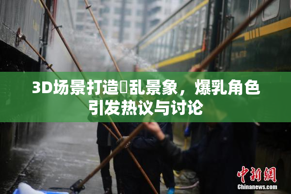 3D场景打造婬乱景象，爆乳角色引发热议与讨论