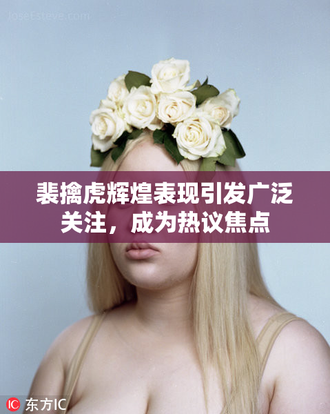 裴擒虎辉煌表现引发广泛关注，成为热议焦点