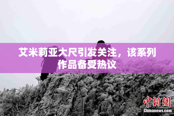 艾米莉亚大尺引发关注，该系列作品备受热议