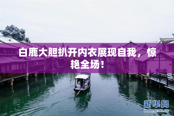 白鹿大胆扒开内衣展现自我，惊艳全场！