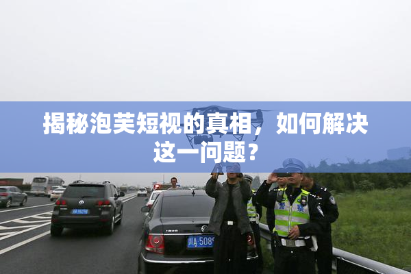 揭秘泡芙短视的真相，如何解决这一问题？