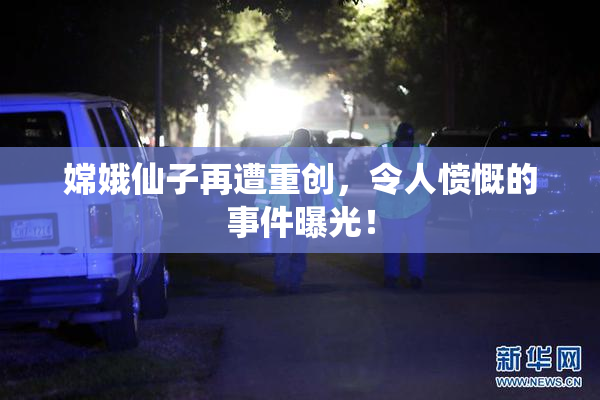 嫦娥仙子再遭重创，令人愤慨的事件曝光！