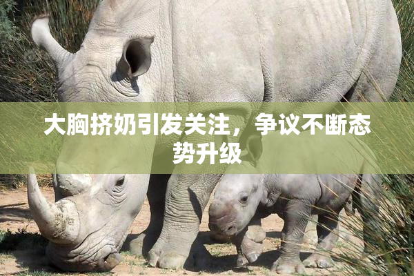 大胸挤奶引发关注，争议不断态势升级