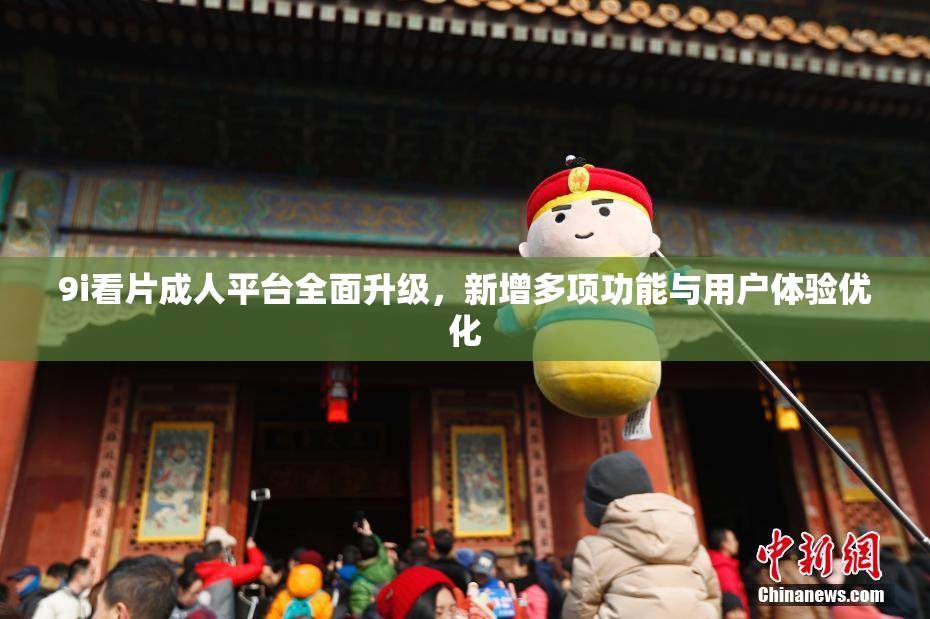 9i看片成人平台全面升级，新增多项功能与用户体验优化