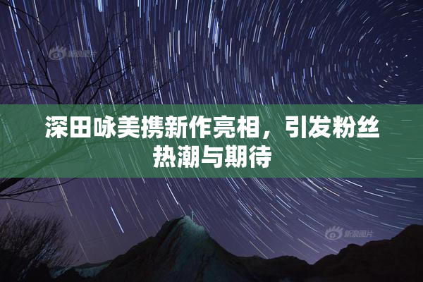 深田咏美携新作亮相，引发粉丝热潮与期待