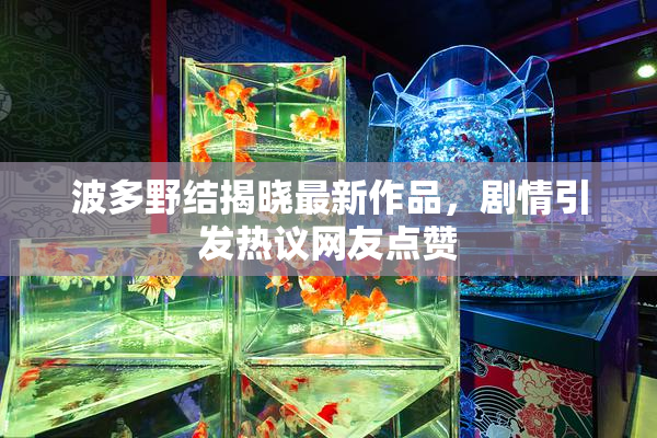 波多野结揭晓最新作品，剧情引发热议网友点赞