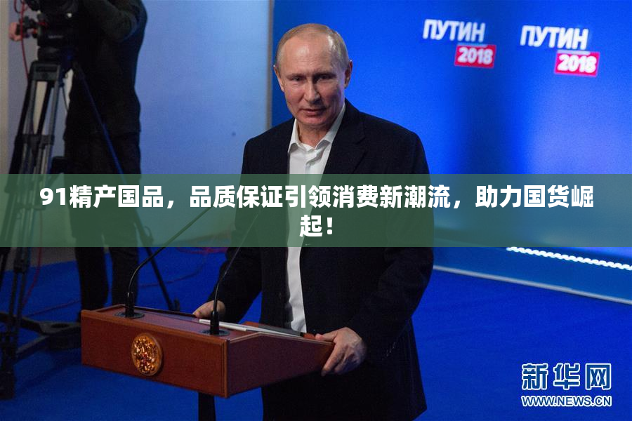 91精产国品，品质保证引领消费新潮流，助力国货崛起！
