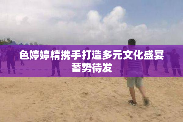 色婷婷精携手打造多元文化盛宴蓄势待发