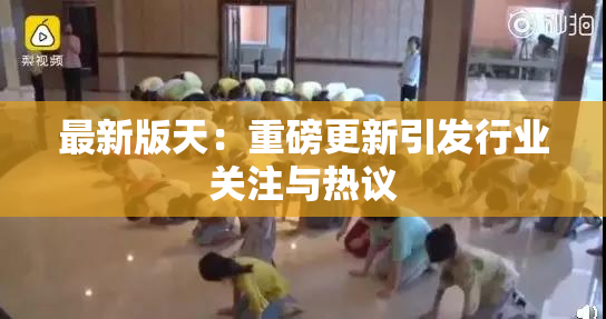 最新版天：重磅更新引发行业关注与热议