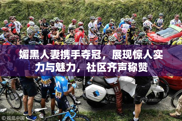 媚黑人妻携手夺冠，展现惊人实力与魅力，社区齐声称赞