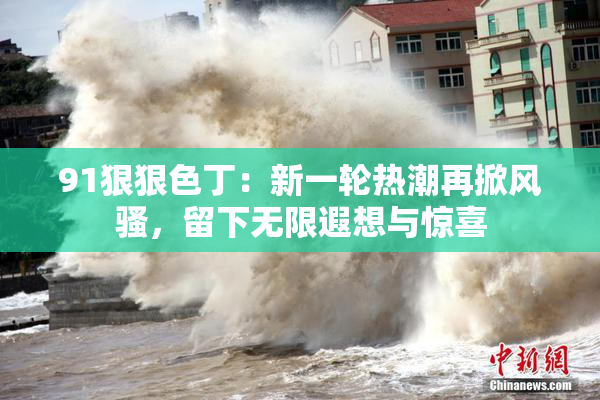 91狠狠色丁：新一轮热潮再掀风骚，留下无限遐想与惊喜