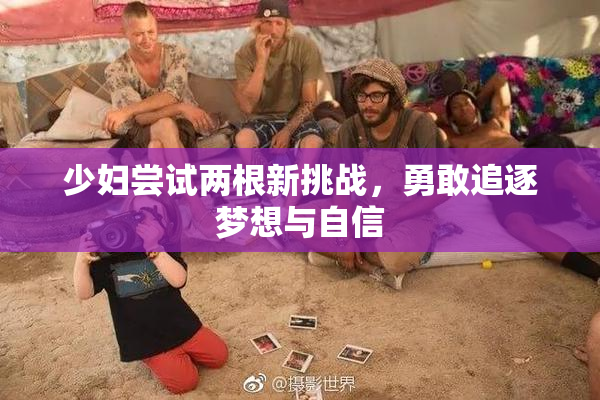 少妇尝试两根新挑战，勇敢追逐梦想与自信
