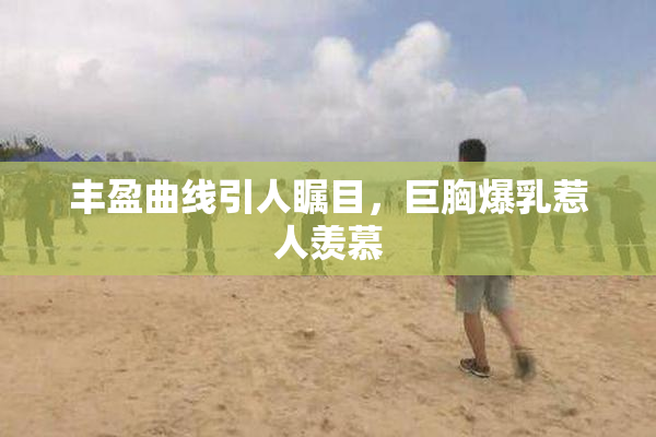 丰盈曲线引人瞩目，巨胸爆乳惹人羡慕