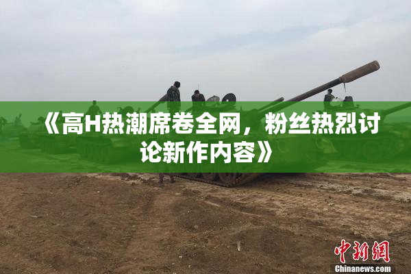 《高H热潮席卷全网，粉丝热烈讨论新作内容》