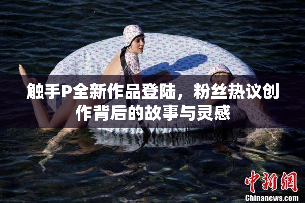 触手P全新作品登陆，粉丝热议创作背后的故事与灵感
