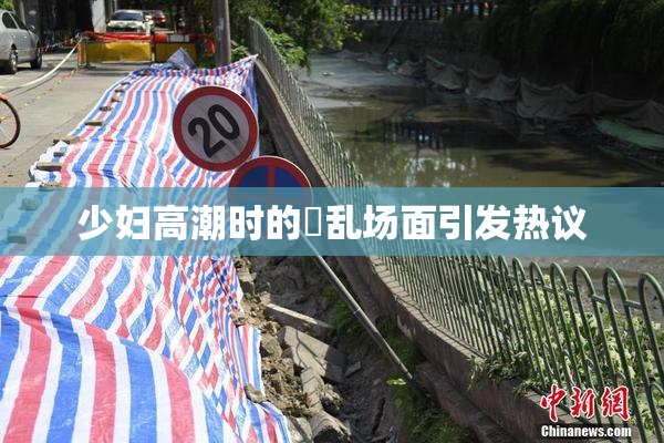 少妇高潮时的婬乱场面引发热议