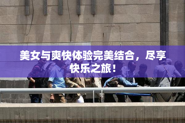 美女与爽快体验完美结合，尽享快乐之旅！