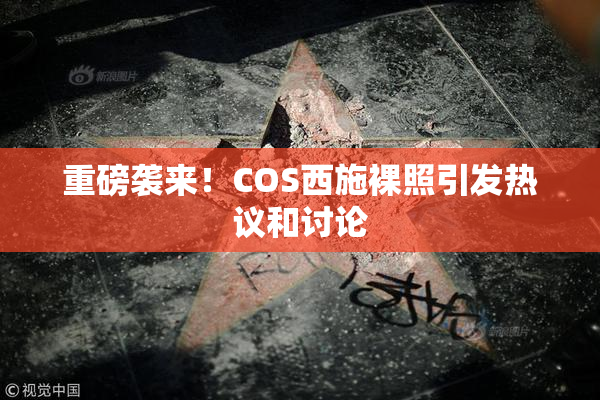 重磅袭来！COS西施裸照引发热议和讨论