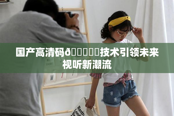 国产高清码🔞❌‌技术引领未来视听新潮流